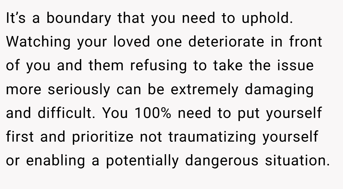 It’s a boundary that you need to uphold. Watching your loved one deteriorate in front of you and them refusing to take the issue more seriously can be extremely damaging and difficult. You 100% need to put yourself first and prioritize not traumatizing yourself or enabling a potentially dangerous situation.