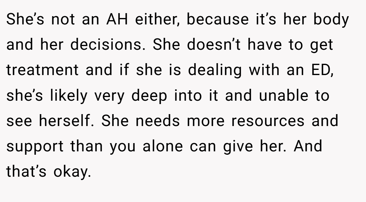 She’s not an AH either, because it’s her body and her decisions. She doesn’t have to get treatment and if she is dealing with an ED, she’s likely very deep into it and unable to see herself. She needs more resources and support than you alone can give her. And that’s okay.