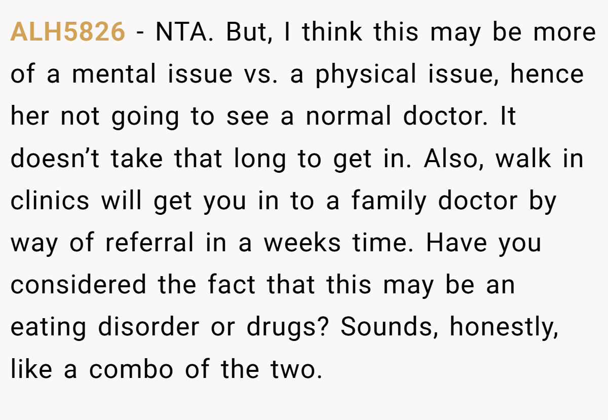 ALH5826 − NTA. But, I think this may be more of a mental issue vs. a physical issue, hence her not going to see a normal doctor. It doesn’t take that long to get in. Also, walk in clinics will get you in to a family doctor by way of referral in a weeks time. Have you considered the fact that this may be an eating disorder or drugs? Sounds, honestly, like a combo of the two.