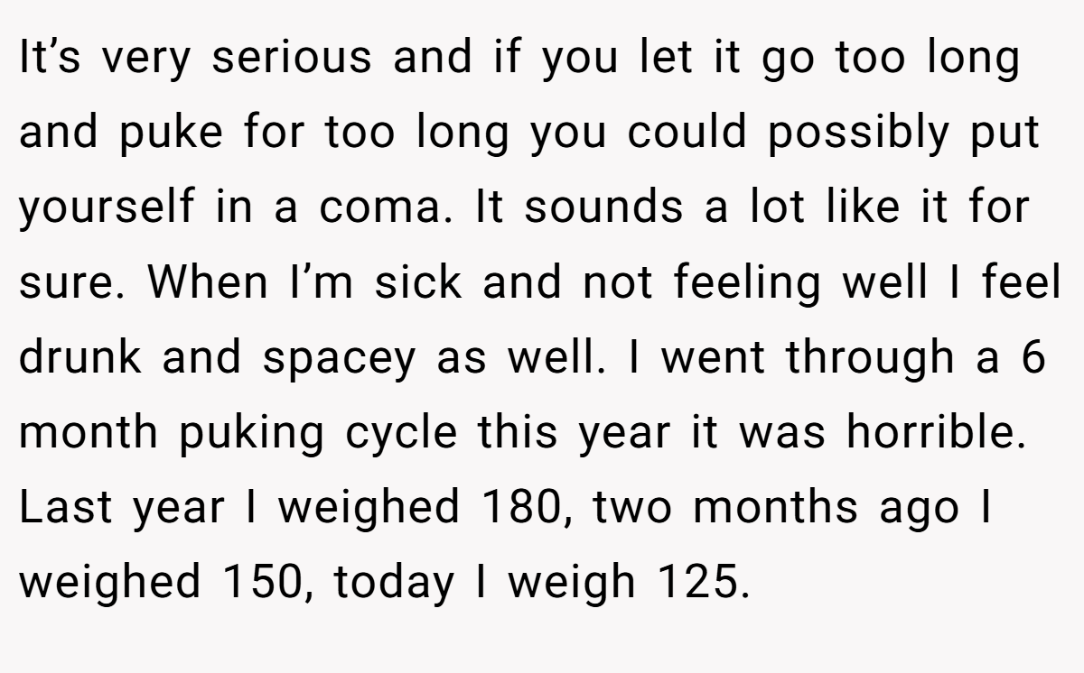 It’s very serious and if you let it go too long and puke for too long you could possibly put yourself in a coma. It sounds a lot like it for sure. When I’m sick and not feeling well I feel drunk and spacey as well. I went through a 6 month puking cycle this year it was horrible. Last year I weighed 180, two months ago I weighed 150, today I weigh 125.