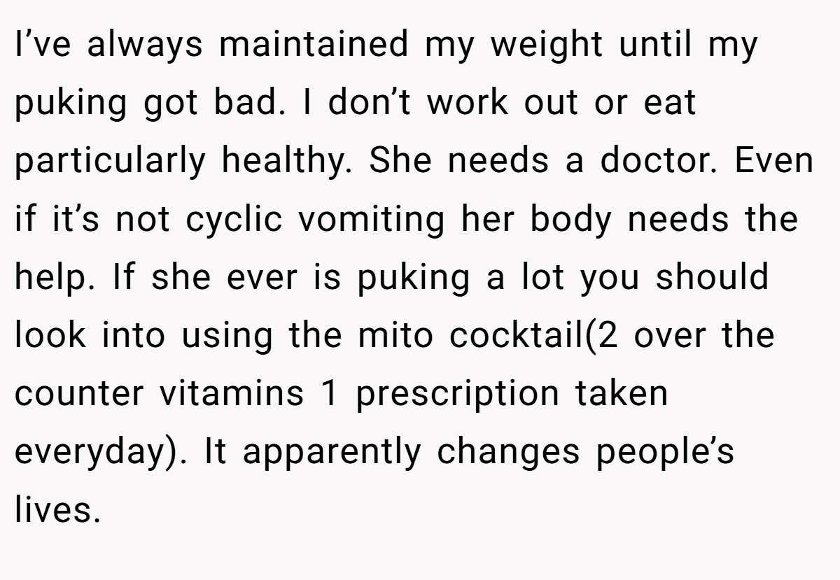 I’ve always maintained my weight until my puking got bad. I don’t work out or eat particularly healthy. She needs a doctor. Even if it’s not cyclic vomiting her body needs the help. If she ever is puking a lot you should look into using the mito cocktail(2 over the counter vitamins 1 prescription taken everyday). It apparently changes people’s lives.
