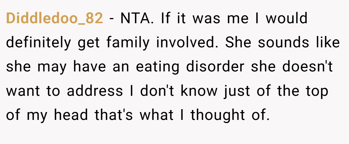 Diddledoo_82 − NTA. If it was me I would definitely get family involved. She sounds like she may have an eating disorder she doesn't want to address I don't know just of the top of my head that's what I thought of.