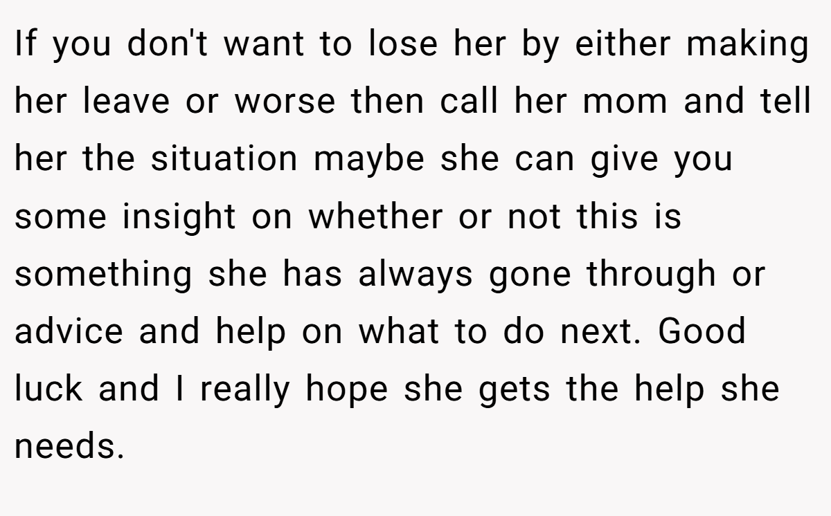 If you don't want to lose her by either making her leave or worse then call her mom and tell her the situation maybe she can give you some insight on whether or not this is something she has always gone through or advice and help on what to do next. Good luck and I really hope she gets the help she needs.