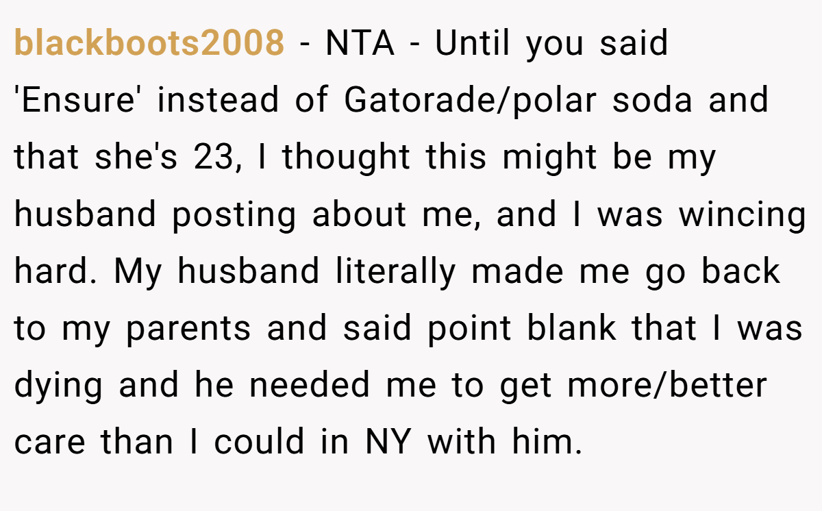 blackboots2008 − NTA - Until you said 'Ensure' instead of Gatorade/polar soda and that she's 23, I thought this might be my husband posting about me, and I was wincing hard. My husband literally made me go back to my parents and said point blank that I was dying and he needed me to get more/better care than I could in NY with him.