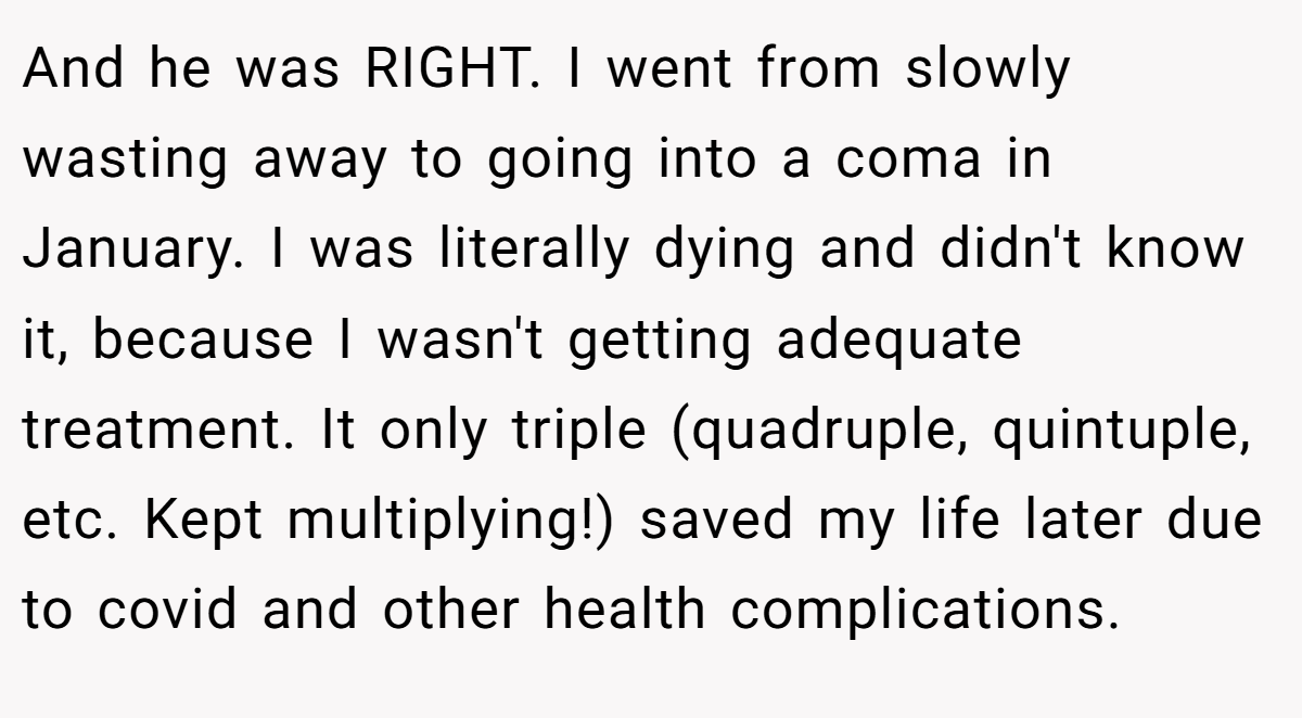And he was RIGHT. I went from slowly wasting away to going into a coma in January. I was literally dying and didn't know it, because I wasn't getting adequate treatment. It only triple (quadruple, quintuple, etc. Kept multiplying!) saved my life later due to covid and other health complications.