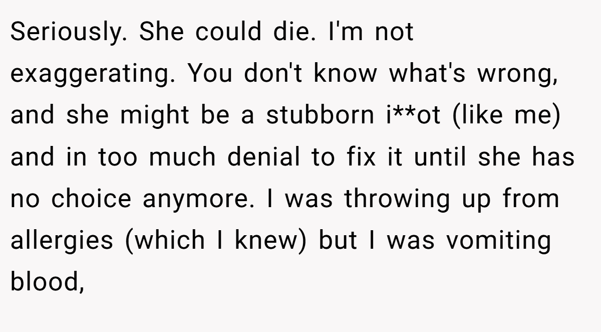 Seriously. She could die. I'm not exaggerating. You don't know what's wrong, and she might be a stubborn i**ot (like me) and in too much denial to fix it until she has no choice anymore. I was throwing up from allergies (which I knew) but I was vomiting blood,