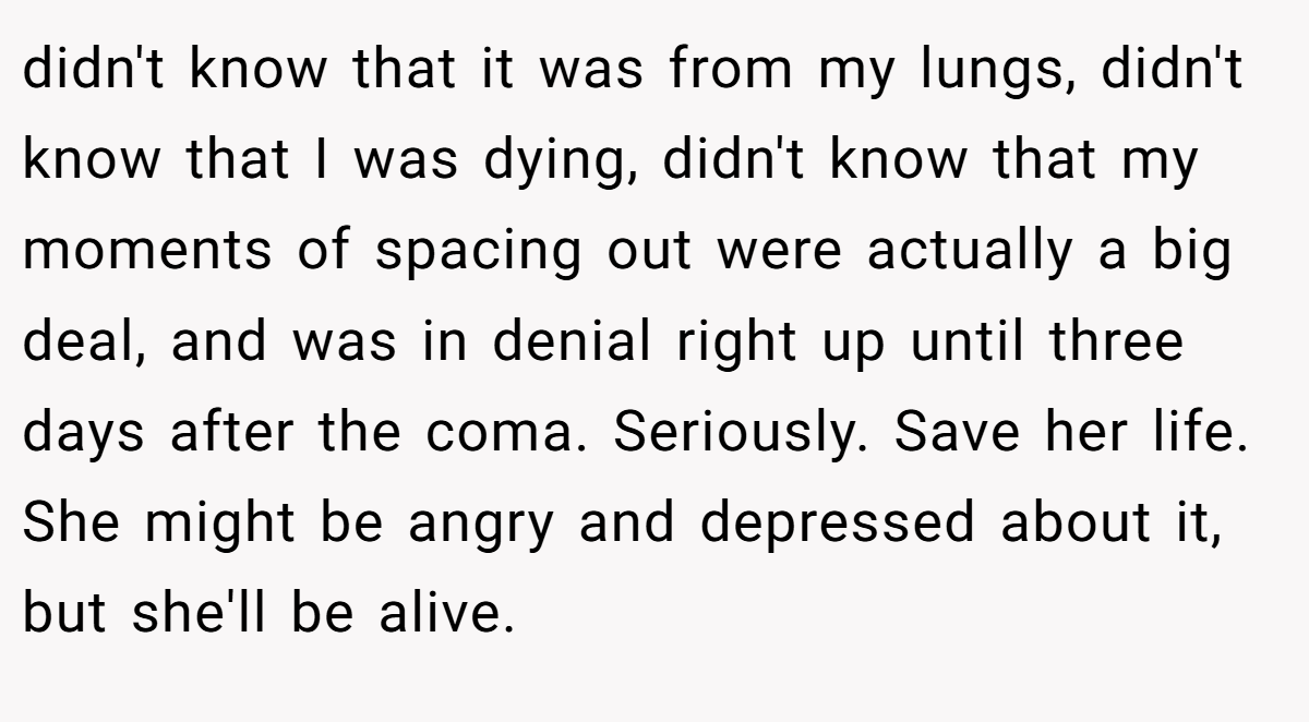 didn't know that it was from my lungs, didn't know that I was dying, didn't know that my moments of spacing out were actually a big deal, and was in denial right up until three days after the coma. Seriously. Save her life. She might be angry and depressed about it, but she'll be alive.