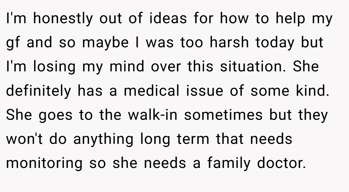 I'm honestly out of ideas for how to help my gf and so maybe I was too harsh today but I'm losing my mind over this situation. She definitely has a medical issue of some kind. She goes to the walk-in sometimes but they won't do anything long term that needs monitoring so she needs a family doctor.
