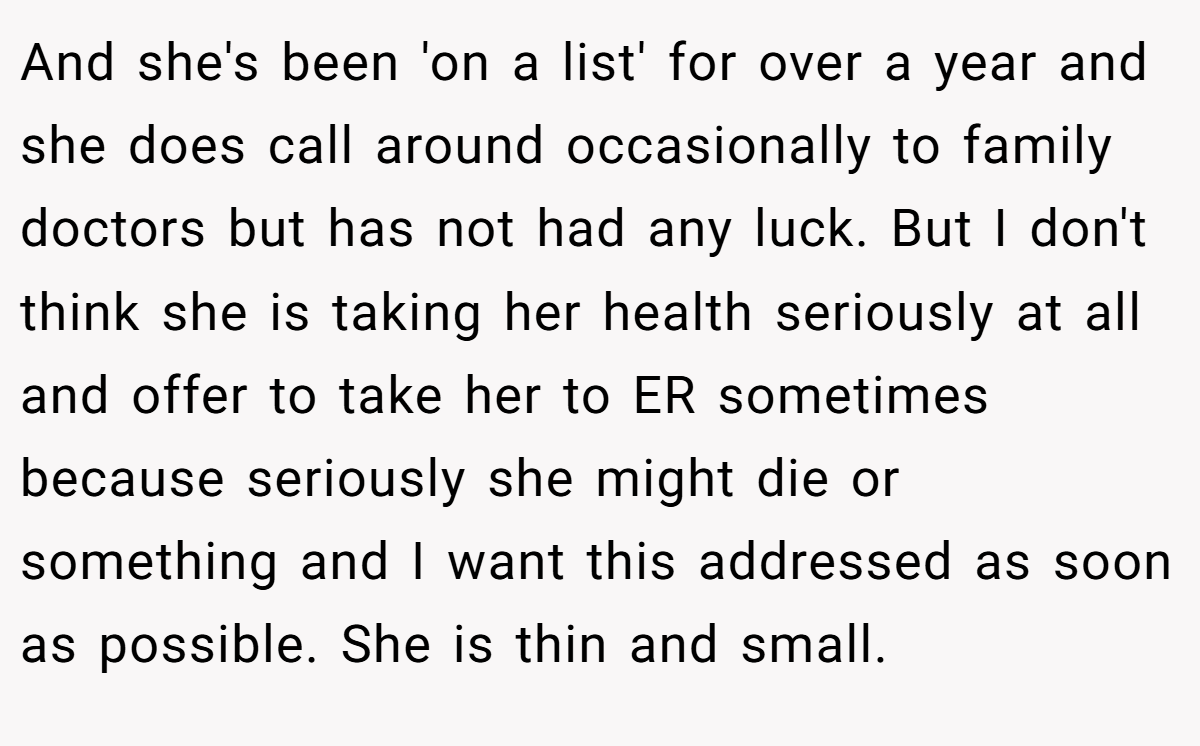 And she's been 'on a list' for over a year and she does call around occasionally to family doctors but has not had any luck. But I don't think she is taking her health seriously at all and offer to take her to ER sometimes because seriously she might die or something and I want this addressed as soon as possible. She is thin and small.