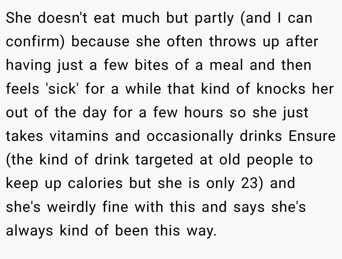 She doesn't eat much but partly (and I can confirm) because she often throws up after having just a few bites of a meal and then feels 'sick' for a while that kind of knocks her out of the day for a few hours so she just takes vitamins and occasionally drinks Ensure (the kind of drink targeted at old people to keep up calories but she is only 23) and she's weirdly fine with this and says she's always kind of been this way.