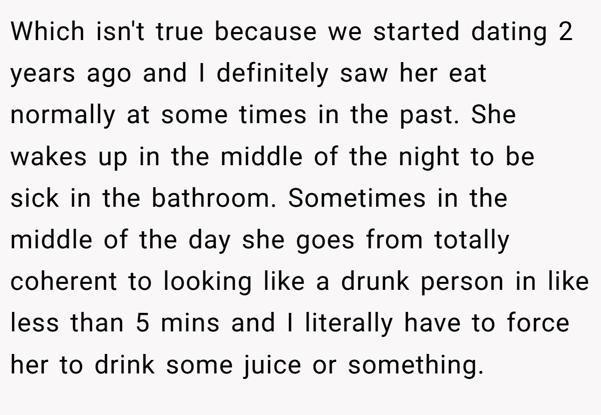 Which isn't true because we started dating 2 years ago and I definitely saw her eat normally at some times in the past. She wakes up in the middle of the night to be sick in the bathroom. Sometimes in the middle of the day she goes from totally coherent to looking like a drunk person in like less than 5 mins and I literally have to force her to drink some juice or something.
