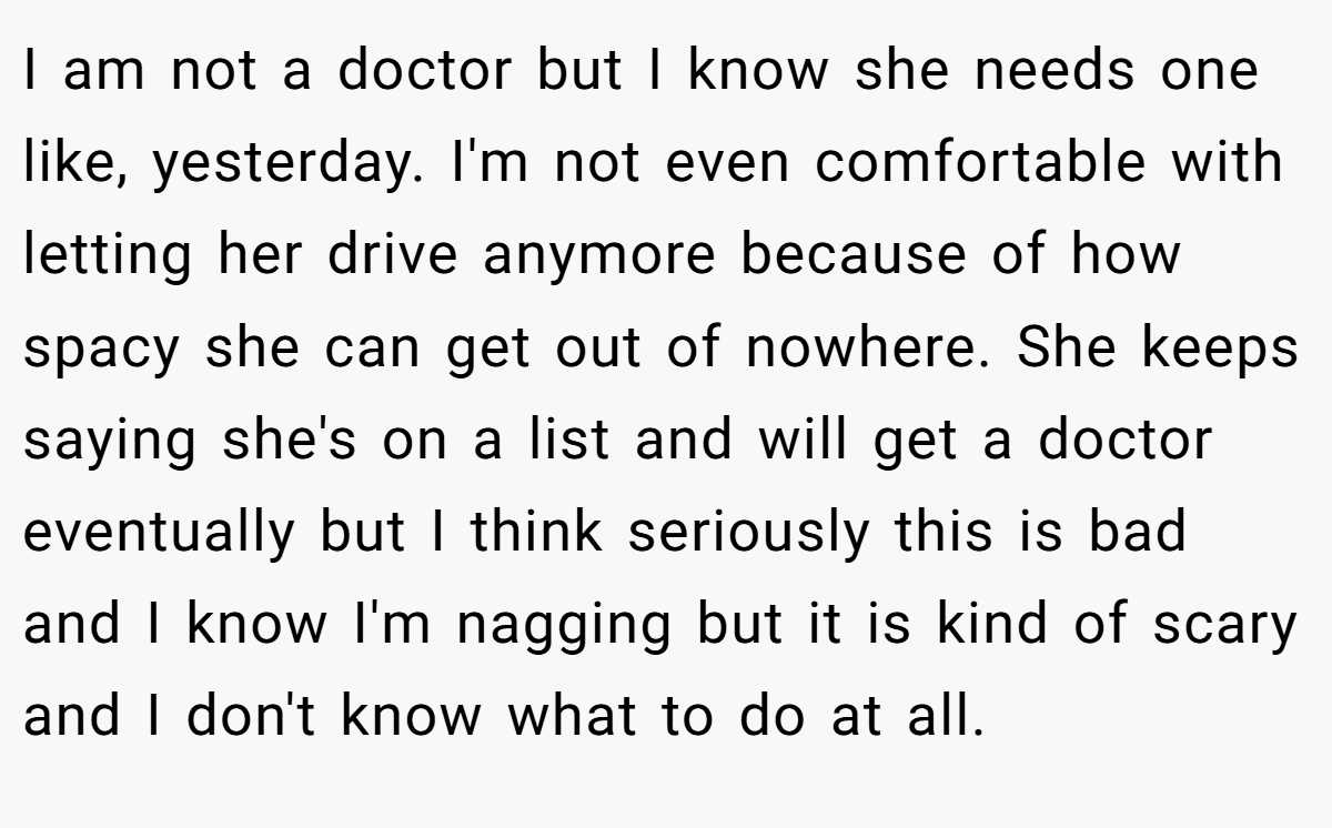 I am not a doctor but I know she needs one like, yesterday. I'm not even comfortable with letting her drive anymore because of how spacy she can get out of nowhere. She keeps saying she's on a list and will get a doctor eventually but I think seriously this is bad and I know I'm nagging but it is kind of scary and I don't know what to do at all.