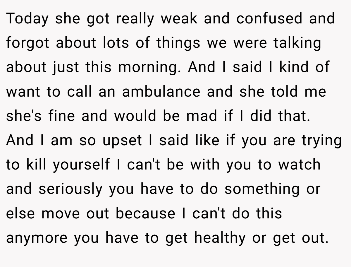 Today she got really weak and confused and forgot about lots of things we were talking about just this morning. And I said I kind of want to call an ambulance and she told me she's fine and would be mad if I did that. And I am so upset I said like if you are trying to kill yourself I can't be with you to watch and seriously you have to do something or else move out because I can't do this anymore you have to get healthy or get out.