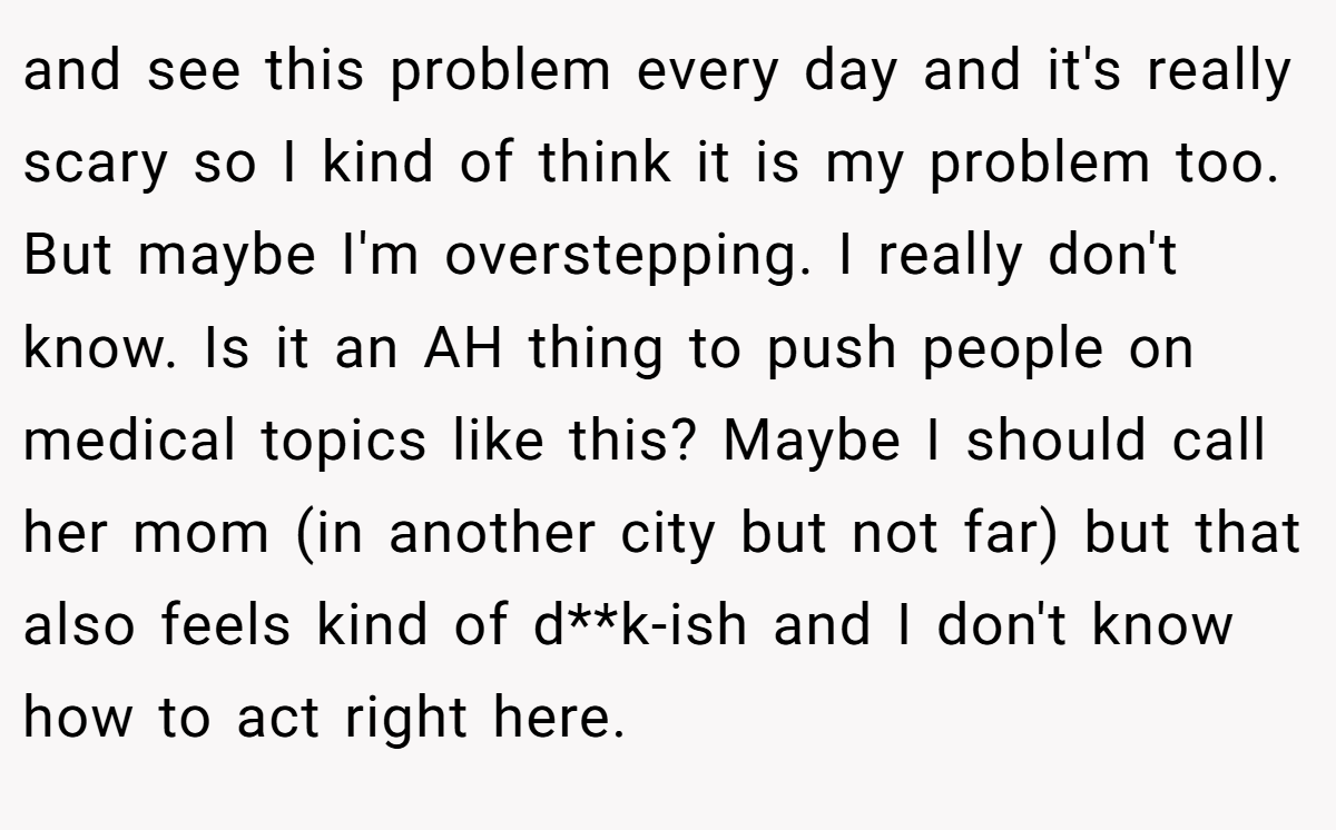 and see this problem every day and it's really scary so I kind of think it is my problem too. But maybe I'm overstepping. I really don't know. Is it an AH thing to push people on medical topics like this? Maybe I should call her mom (in another city but not far) but that also feels kind of d**k-ish and I don't know how to act right here.