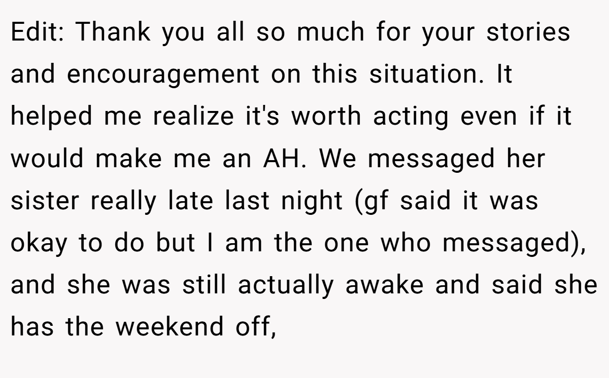 Edit: Thank you all so much for your stories and encouragement on this situation. It helped me realize it's worth acting even if it would make me an AH. We messaged her sister really late last night (gf said it was okay to do but I am the one who messaged), and she was still actually awake and said she has the weekend off,