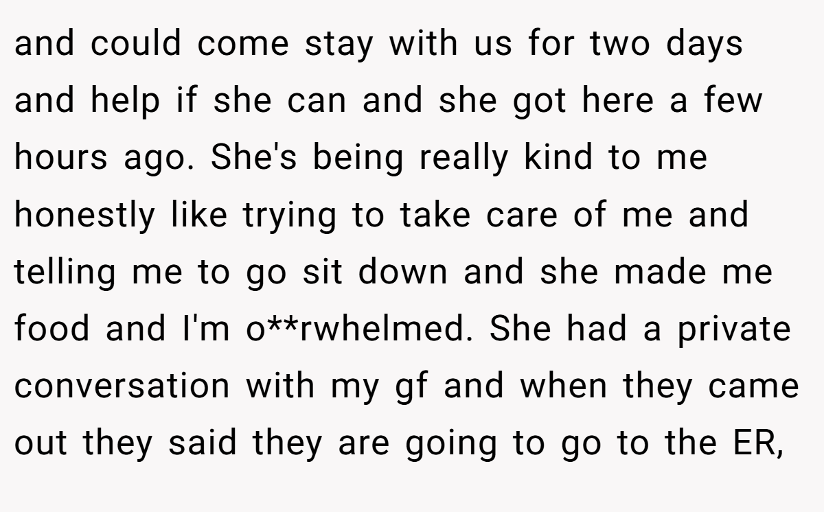 and could come stay with us for two days and help if she can and she got here a few hours ago. She's being really kind to me honestly like trying to take care of me and telling me to go sit down and she made me food and I'm o**rwhelmed. She had a private conversation with my gf and when they came out they said they are going to go to the ER,
