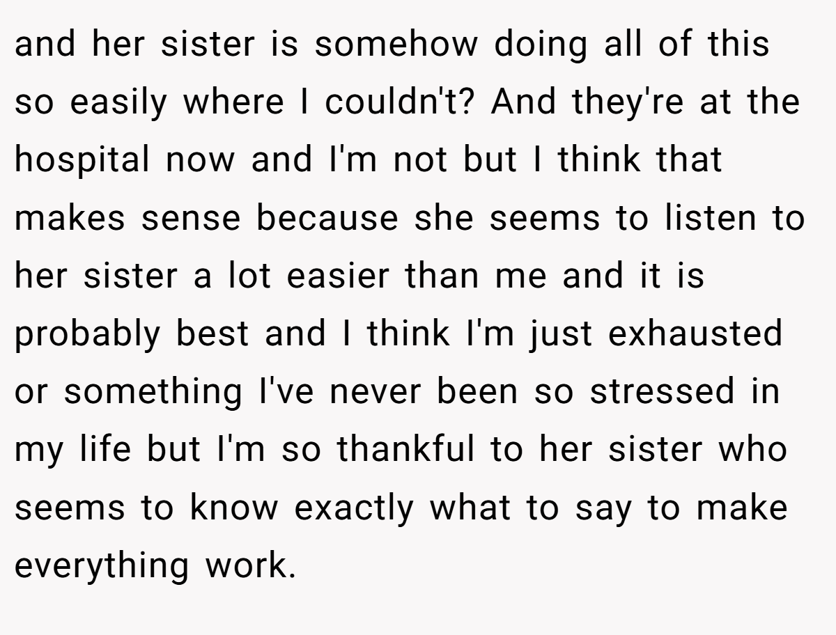 and her sister is somehow doing all of this so easily where I couldn't? And they're at the hospital now and I'm not but I think that makes sense because she seems to listen to her sister a lot easier than me and it is probably best and I think I'm just exhausted or something I've never been so stressed in my life but I'm so thankful to her sister who seems to know exactly what to say to make everything work.