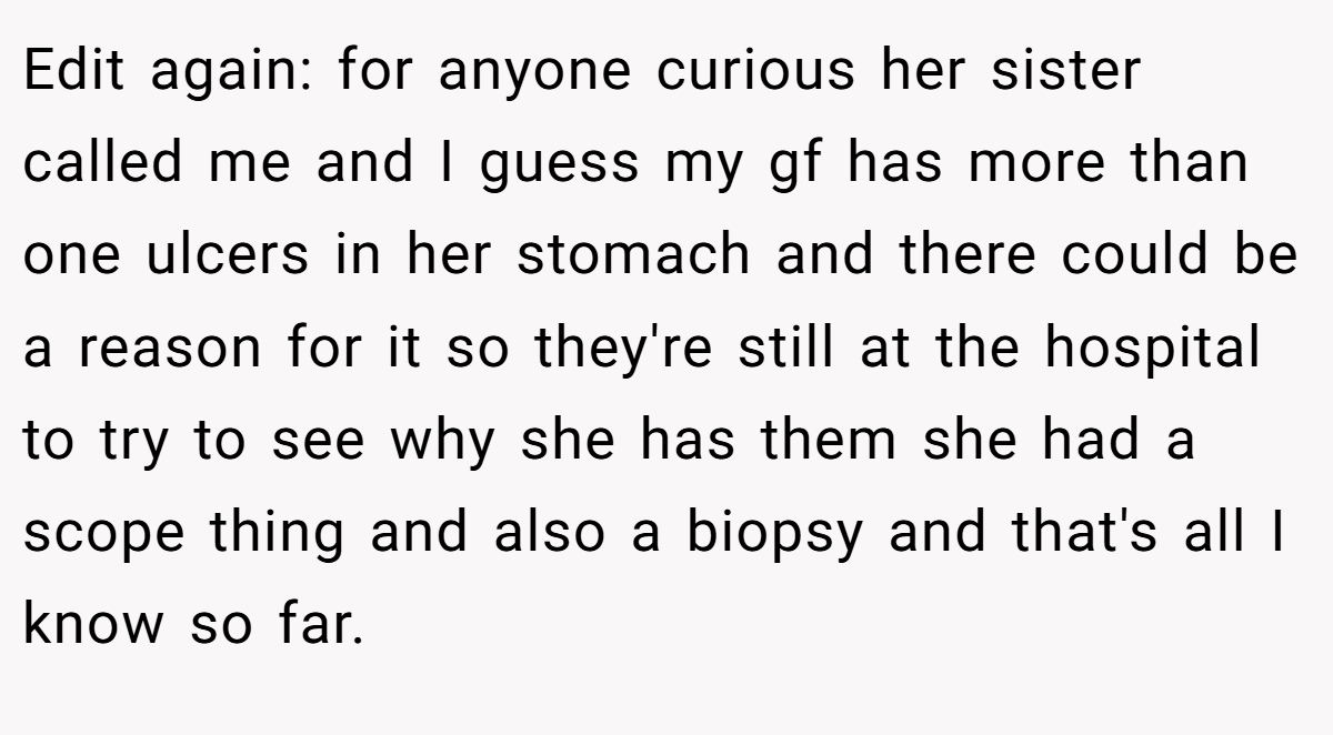 Edit again: for anyone curious her sister called me and I guess my gf has more than one ulcers in her stomach and there could be a reason for it so they're still at the hospital to try to see why she has them she had a scope thing and also a biopsy and that's all I know so far.
