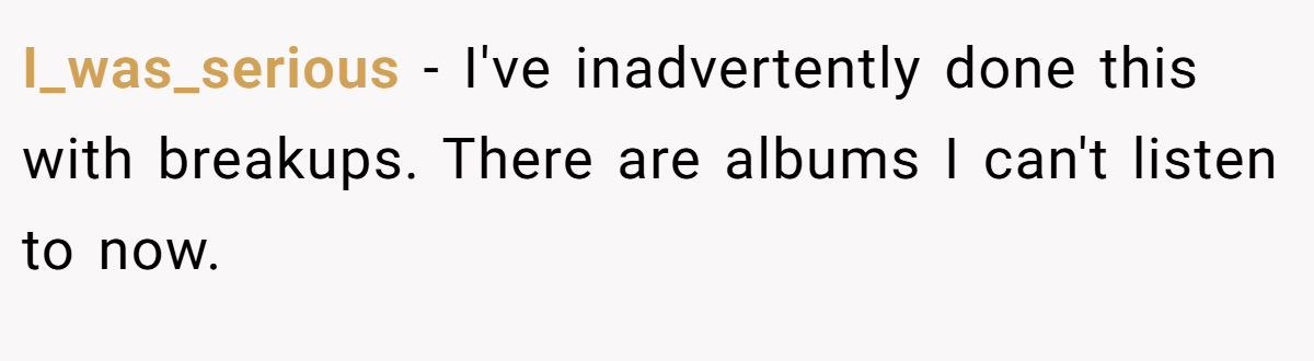I_was_serious − I've inadvertently done this with breakups. There are albums I can't listen to now.