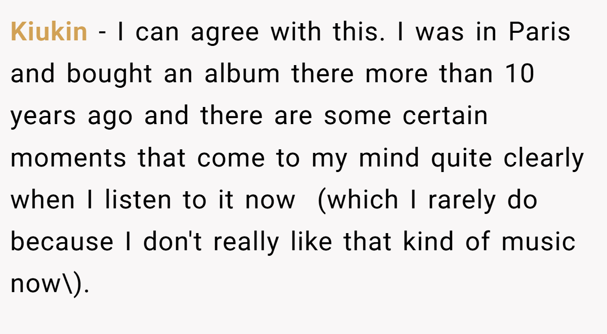 Kiukin − I can agree with this. I was in Paris and bought an album there more than 10 years ago and there are some certain moments that come to my mind quite clearly when I listen to it now  (which I rarely do because I don't really like that kind of music now\).