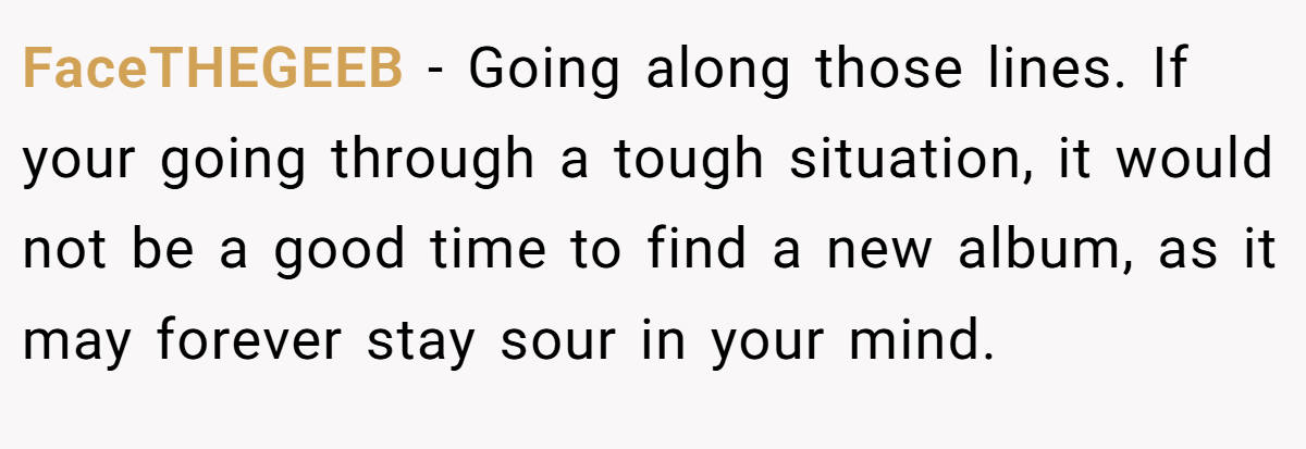 FaceTHEGEEB − Going along those lines. If your going through a tough situation, it would not be a good time to find a new album, as it may forever stay sour in your mind.