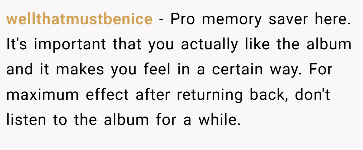 wellthatmustbenice − Pro memory saver here. It's important that you actually like the album and it makes you feel in a certain way. For maximum effect after returning back, don't listen to the album for a while.