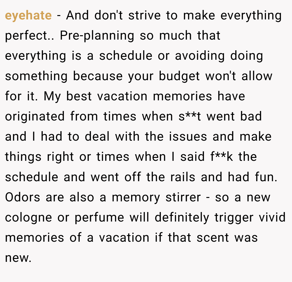 eyehate − And don't strive to make everything perfect.. Pre-planning so much that everything is a schedule or avoiding doing something because your budget won't allow for it. My best vacation memories have originated from times when s**t went bad and I had to deal with the issues and make things right or times when I said f**k the schedule and went off the rails and had fun. Odors are also a memory stirrer - so a new cologne or perfume will definitely trigger vivid memories of a vacation if that scent was new.