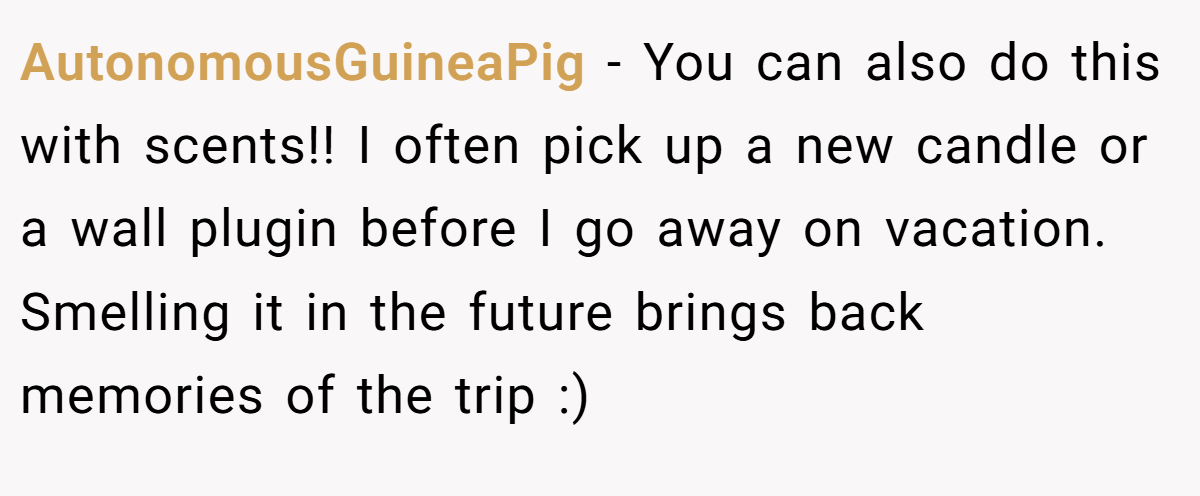 AutonomousGuineaPig − You can also do this with scents!! I often pick up a new candle or a wall plugin before I go away on vacation. Smelling it in the future brings back memories of the trip :)