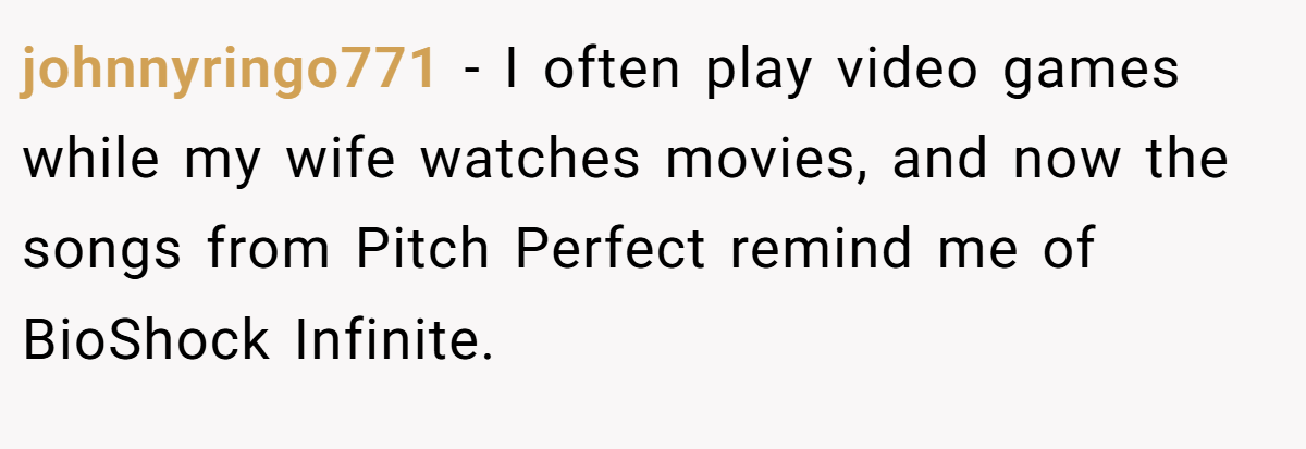 johnnyringo771 − I often play video games while my wife watches movies, and now the songs from Pitch Perfect remind me of BioShock Infinite.
