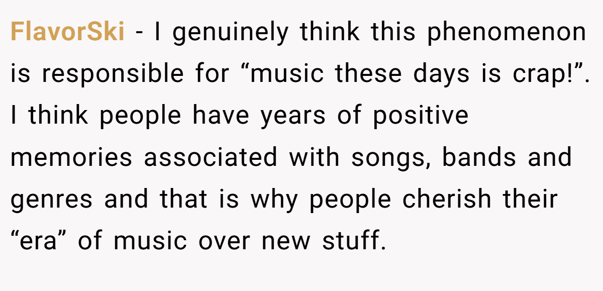 FlavorSki − I genuinely think this phenomenon is responsible for “music these days is crap!”. I think people have years of positive memories associated with songs, bands and genres and that is why people cherish their “era” of music over new stuff.