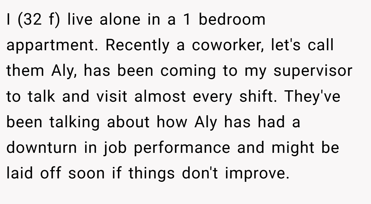 I (32 f) live alone in a 1 bedroom appartment. Recently a coworker, let's call them Aly, has been coming to my supervisor to talk and visit almost every shift. They've been talking about how Aly has had a downturn in job performance and might be laid off soon if things don't improve.