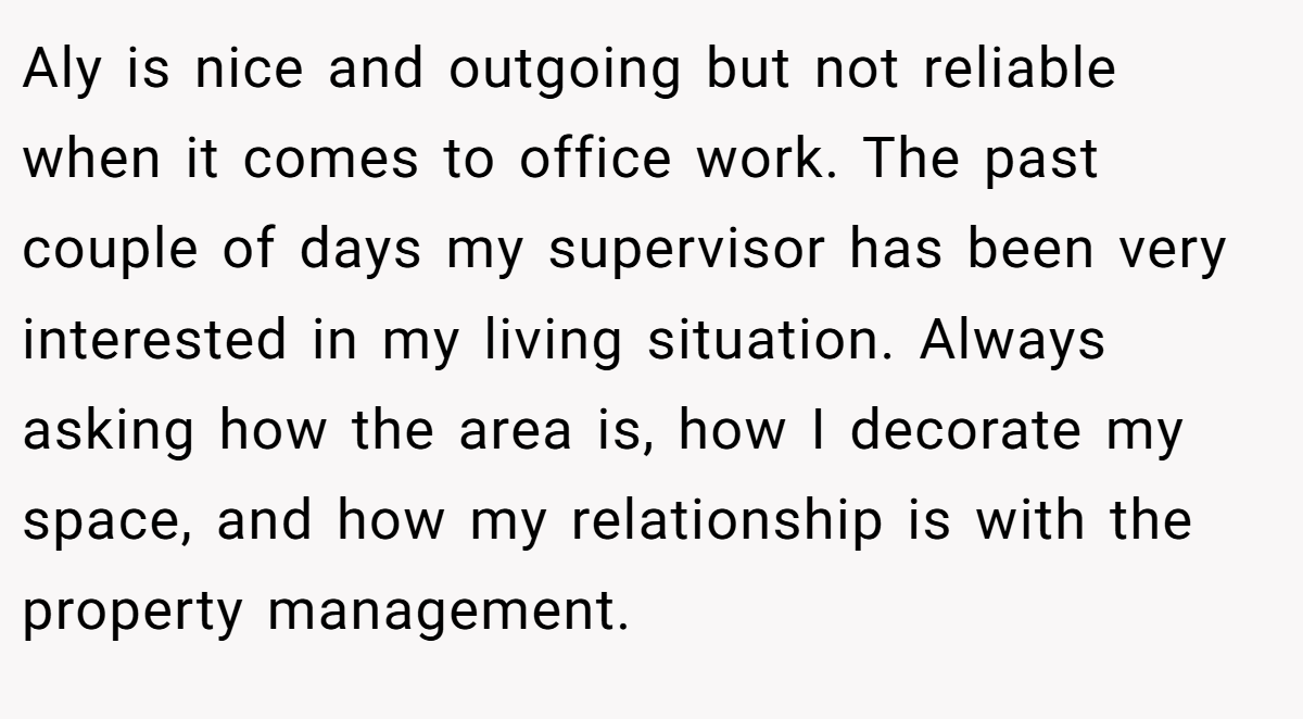 Aly is nice and outgoing but not reliable when it comes to office work. The past couple of days my supervisor has been very interested in my living situation. Always asking how the area is, how I decorate my space, and how my relationship is with the property management.