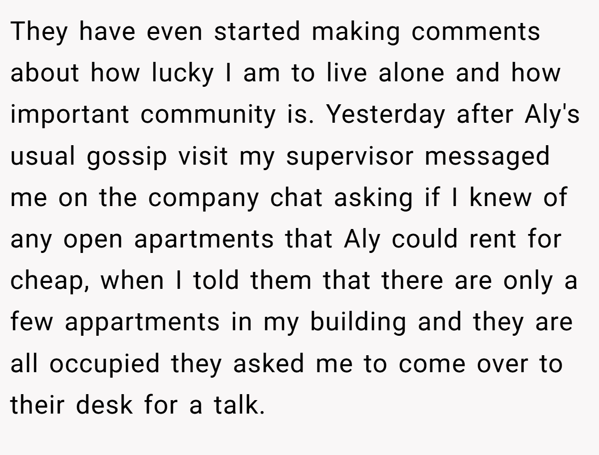 They have even started making comments about how lucky I am to live alone and how important community is. Yesterday after Aly's usual gossip visit my supervisor messaged me on the company chat asking if I knew of any open apartments that Aly could rent for cheap, when I told them that there are only a few appartments in my building and they are all occupied they asked me to come over to their desk for a talk.