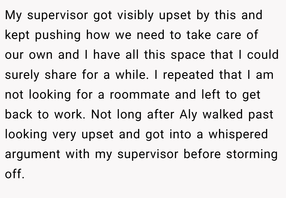 My supervisor got visibly upset by this and kept pushing how we need to take care of our own and I have all this space that I could surely share for a while. I repeated that I am not looking for a roommate and left to get back to work. Not long after Aly walked past looking very upset and got into a whispered argument with my supervisor before storming off.