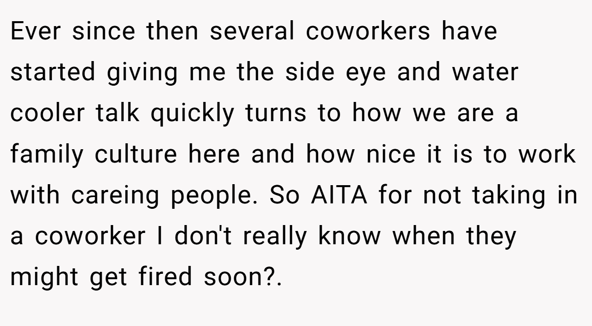 Ever since then several coworkers have started giving me the side eye and water cooler talk quickly turns to how we are a family culture here and how nice it is to work with careing people. So AITA for not taking in a coworker I don't really know when they might get fired soon?.