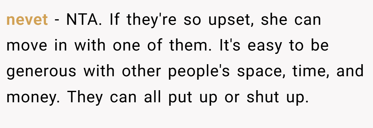 nevet − NTA. If they're so upset, she can move in with one of them. It's easy to be generous with other people's space, time, and money. They can all put up or shut up.