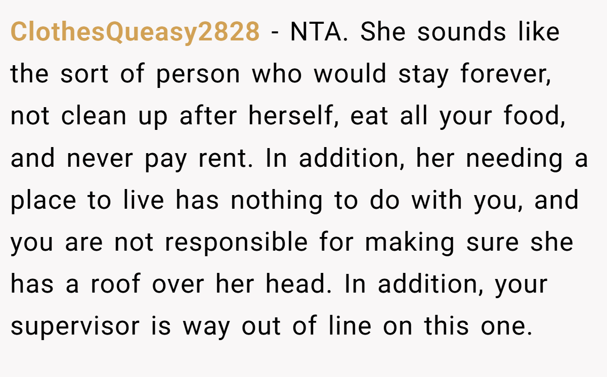 ClothesQueasy2828 − NTA. She sounds like the sort of person who would stay forever, not clean up after herself, eat all your food, and never pay rent. In addition, her needing a place to live has nothing to do with you, and you are not responsible for making sure she has a roof over her head. In addition, your supervisor is way out of line on this one.