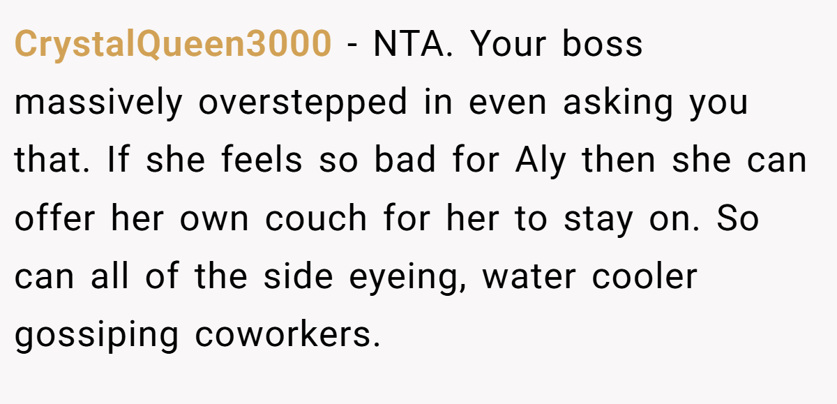 CrystalQueen3000 − NTA. Your boss massively overstepped in even asking you that. If she feels so bad for Aly then she can offer her own couch for her to stay on. So can all of the side eyeing, water cooler gossiping coworkers.