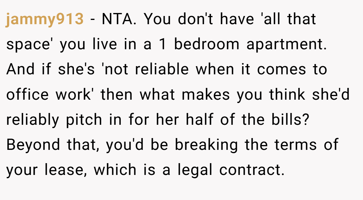 jammy913 − NTA. You don't have 'all that space' you live in a 1 bedroom apartment. And if she's 'not reliable when it comes to office work' then what makes you think she'd reliably pitch in for her half of the bills? Beyond that, you'd be breaking the terms of your lease, which is a legal contract.