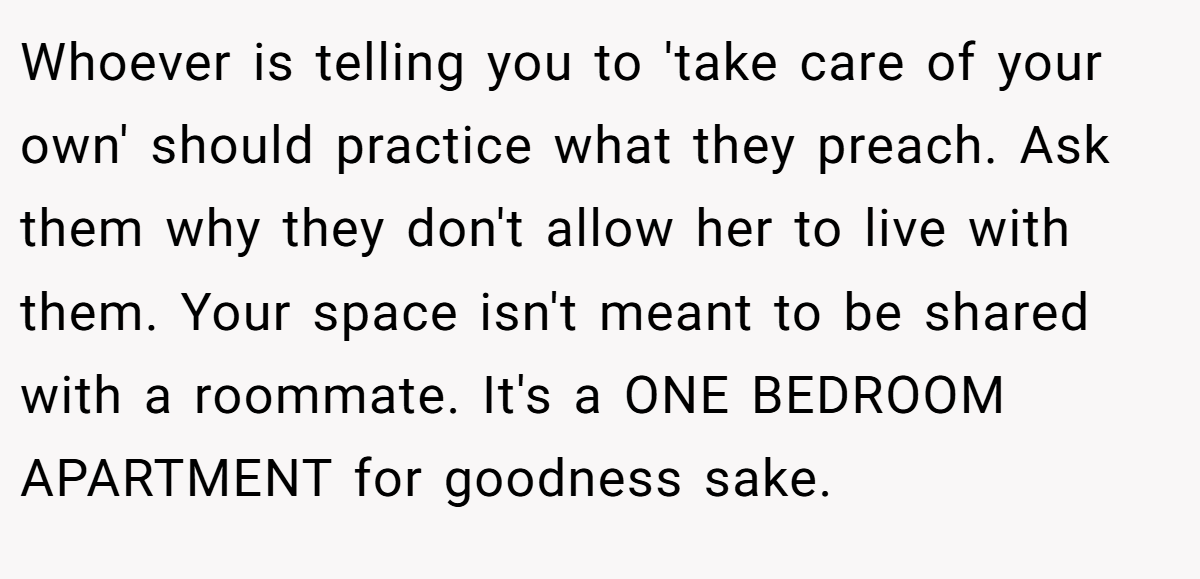 Whoever is telling you to 'take care of your own' should practice what they preach. Ask them why they don't allow her to live with them. Your space isn't meant to be shared with a roommate. It's a ONE BEDROOM APARTMENT for goodness sake.