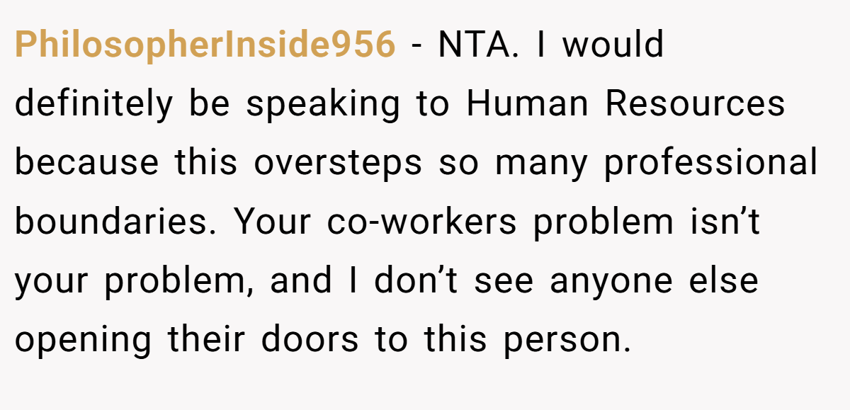 PhilosopherInside956 − NTA. I would definitely be speaking to Human Resources because this oversteps so many professional boundaries. Your co-workers problem isn’t your problem, and I don’t see anyone else opening their doors to this person.