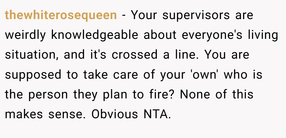 thewhiterosequeen − Your supervisors are weirdly knowledgeable about everyone's living situation, and it's crossed a line. You are supposed to take care of your 'own' who is the person they plan to fire? None of this makes sense. Obvious NTA.