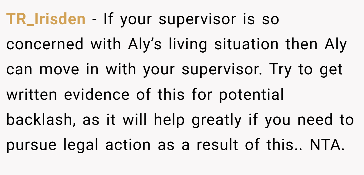 TR_Irisden − If your supervisor is so concerned with Aly’s living situation then Aly can move in with your supervisor. Try to get written evidence of this for potential backlash, as it will help greatly if you need to pursue legal action as a result of this.. NTA.