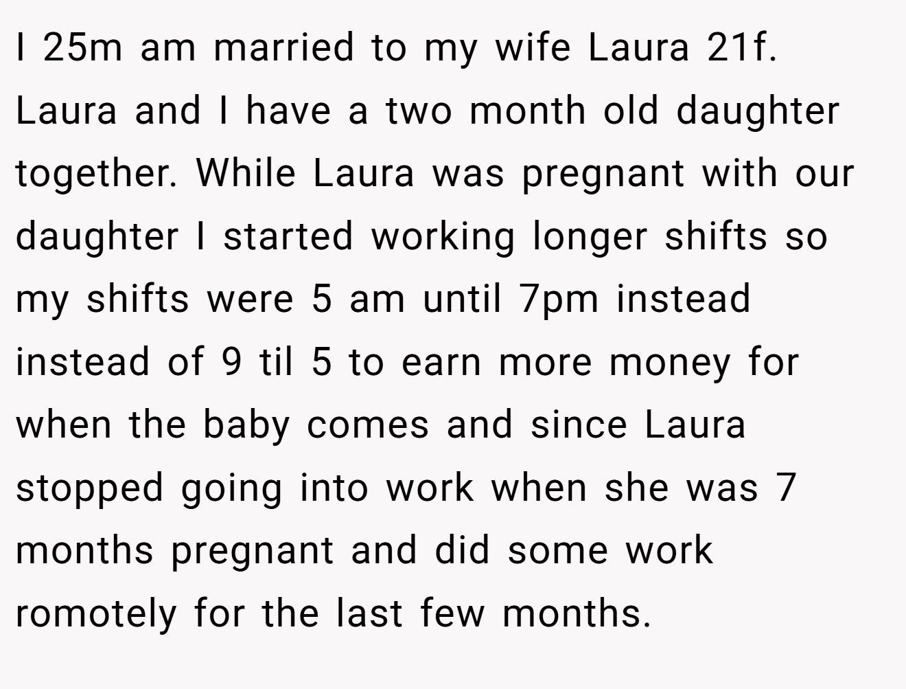 I 25m am married to my wife Laura 21f. Laura and I have a two month old daughter together. While Laura was pregnant with our daughter I started working longer shifts so my shifts were 5 am until 7pm instead instead of 9 til 5 to earn more money for when the baby comes and since Laura stopped going into work when she was 7 months pregnant and did some work romotely for the last few months.