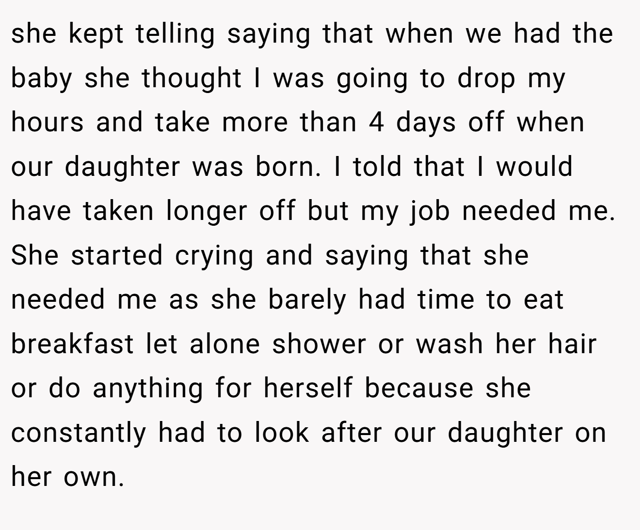 she kept telling saying that when we had the baby she thought I was going to drop my hours and take more than 4 days off when our daughter was born. I told that I would have taken longer off but my job needed me. She started crying and saying that she needed me as she barely had time to eat breakfast let alone shower or wash her hair or do anything for herself because she constantly had to look after our daughter on her own.