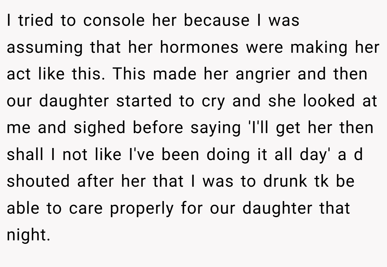 I tried to console her because I was assuming that her hormones were making her act like this. This made her angrier and then our daughter started to cry and she looked at me and sighed before saying 'I'll get her then shall I not like I've been doing it all day' a d shouted after her that I was to drunk tk be able to care properly for our daughter that night.