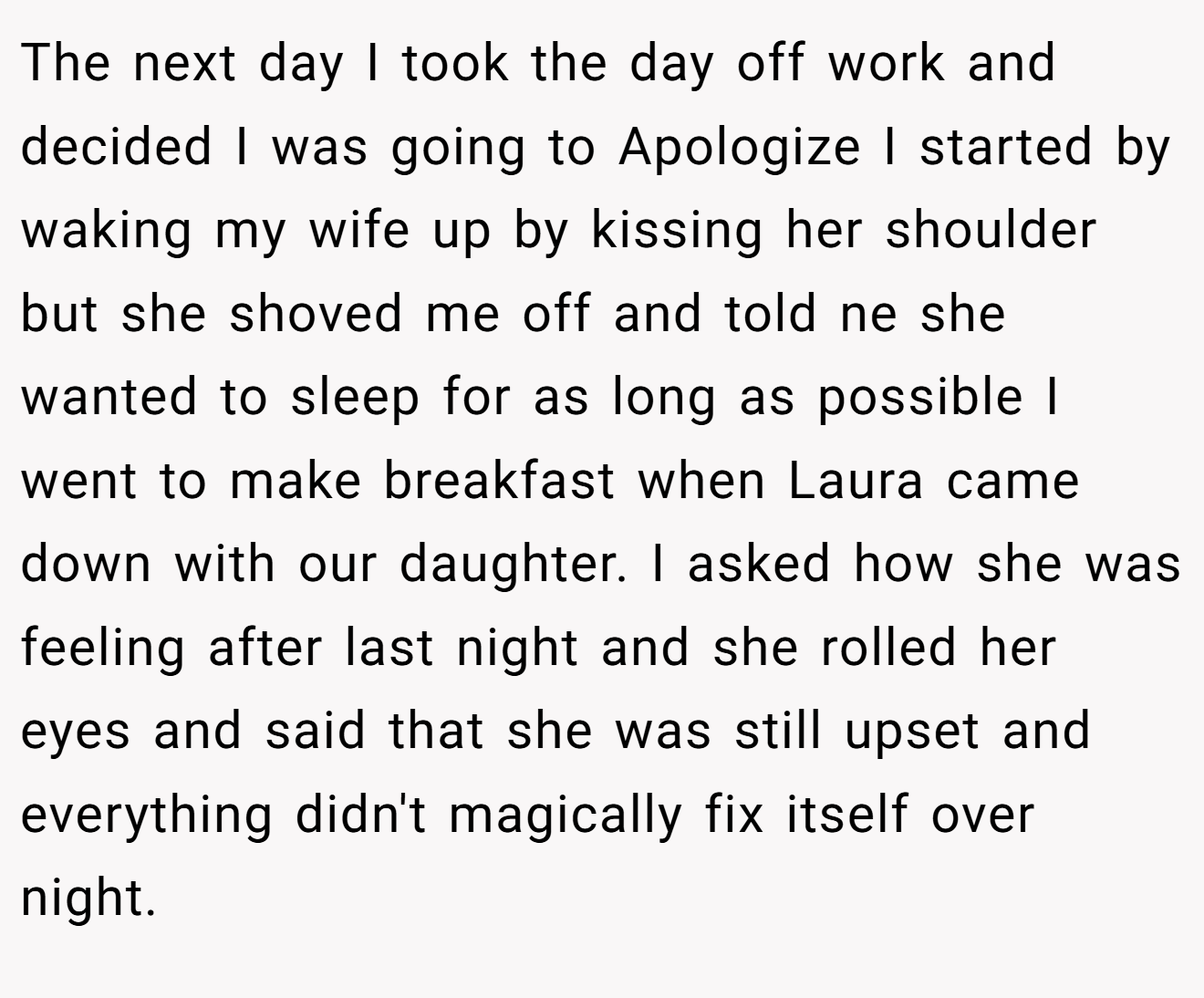 The next day I took the day off work and decided I was going to Apologize I started by waking my wife up by kissing her shoulder but she shoved me off and told ne she wanted to sleep for as long as possible I went to make breakfast when Laura came down with our daughter. I asked how she was feeling after last night and she rolled her eyes and said that she was still upset and everything didn't magically fix itself over night.