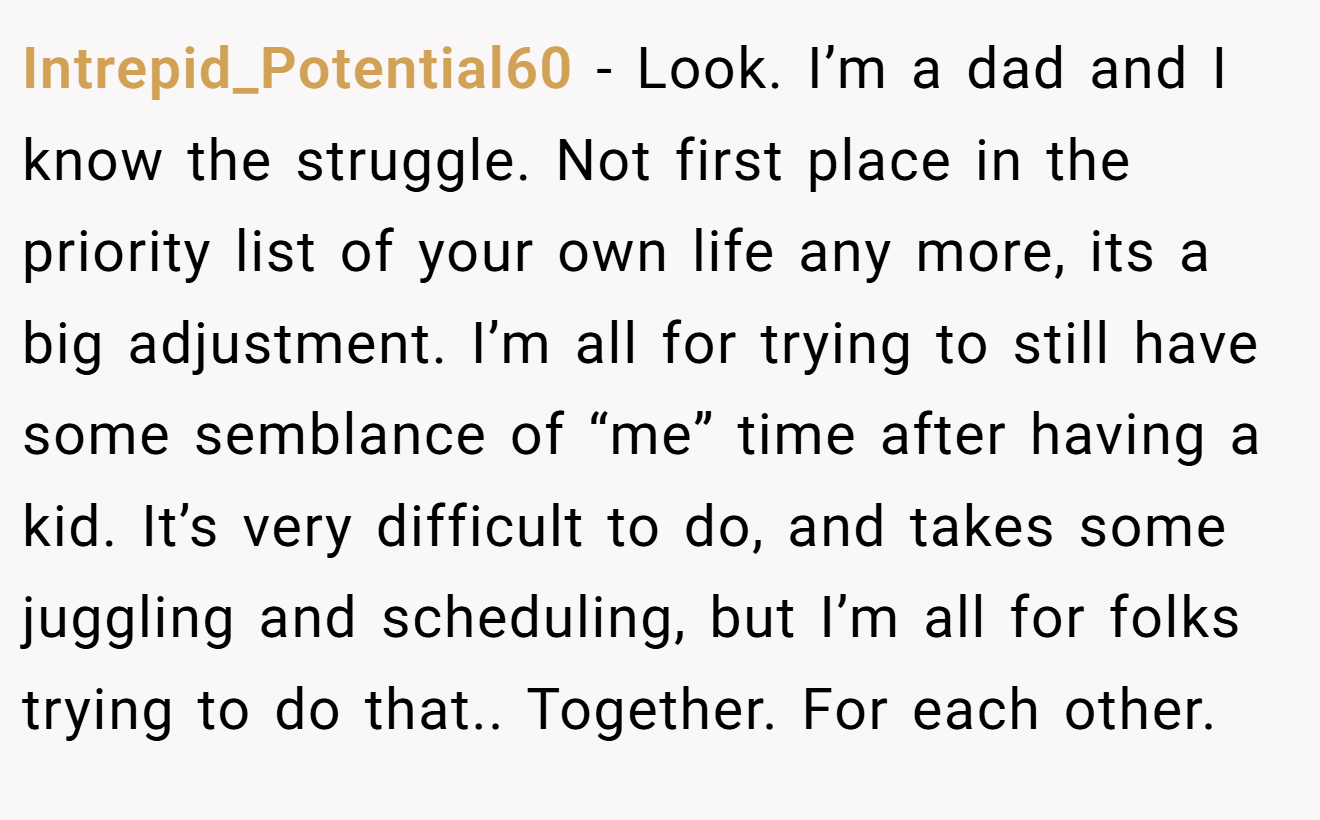 Intrepid_Potential60 - Look. I’m a dad and I know the struggle. Not first place in the priority list of your own life any more, its a big adjustment. I’m all for trying to still have some semblance of “me” time after having a kid. It’s very difficult to do, and takes some juggling and scheduling, but I’m all for folks trying to do that.. Together. For each other.