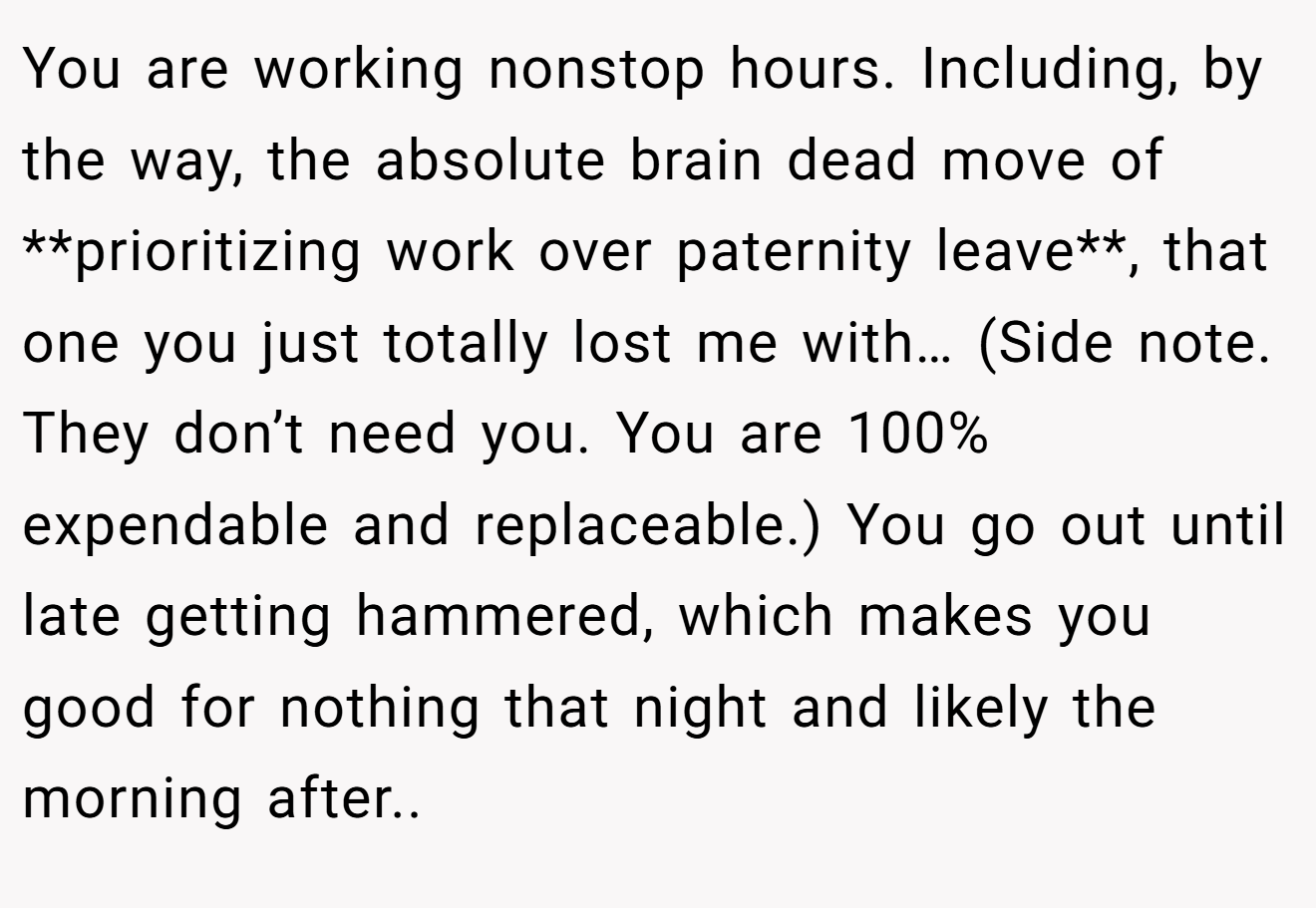 You are working nonstop hours. Including, by the way, the absolute brain dead move of **prioritizing work over paternity leave**, that one you just totally lost me with… (Side note. They don’t need you. You are 100% expendable and replaceable.) You go out until late getting hammered, which makes you good for nothing that night and likely the morning after..