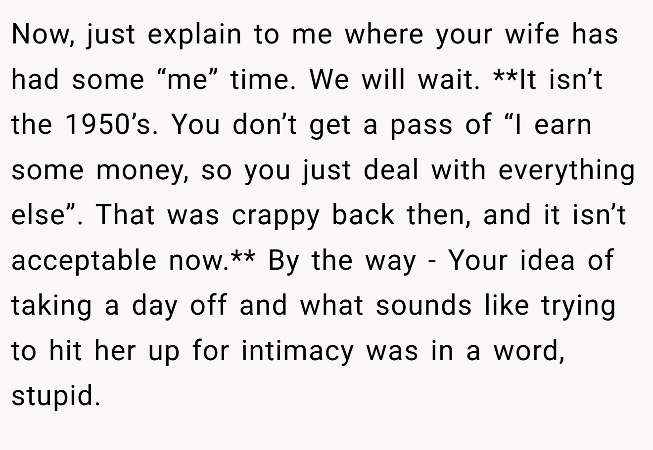 Now, just explain to me where your wife has had some “me” time. We will wait. **It isn’t the 1950’s. You don’t get a pass of “I earn some money, so you just deal with everything else”. That was crappy back then, and it isn’t acceptable now.** By the way - Your idea of taking a day off and what sounds like trying to hit her up for intimacy was in a word, stupid.
